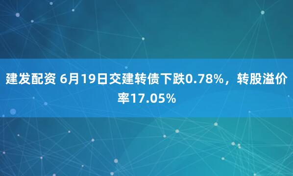 建发配资 6月19日交建转债下跌0.78%，转股溢价率17.05%