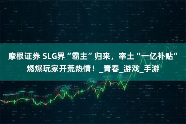 摩根证券 SLG界“霸主”归来，率土“一亿补贴”燃爆玩家开荒热情！_青春_游戏_手游