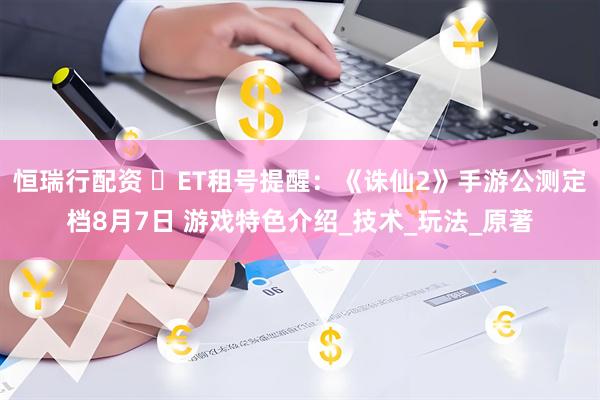 恒瑞行配资 ‌ET租号提醒：《诛仙2》手游公测定档8月7日 游戏特色介绍_技术_玩法_原著