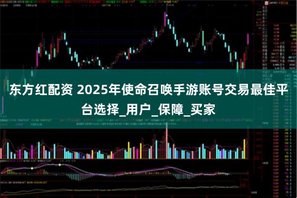 东方红配资 2025年使命召唤手游账号交易最佳平台选择_用户_保障_买家