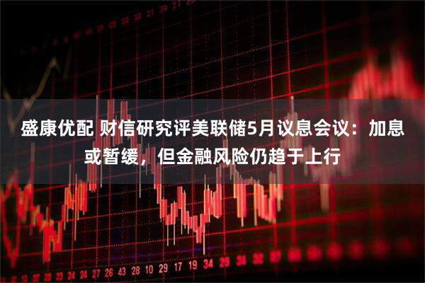盛康优配 财信研究评美联储5月议息会议：加息或暂缓，但金融风险仍趋于上行