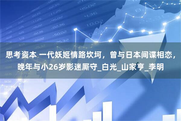 思考资本 一代妖姬情路坎坷，曾与日本间谍相恋，晚年与小26岁影迷厮守_白光_山家亨_李明