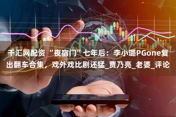 千汇网配资 “夜宿门”七年后：李小璐PGone复出翻车合集，戏外戏比剧还猛_贾乃亮_老婆_评论