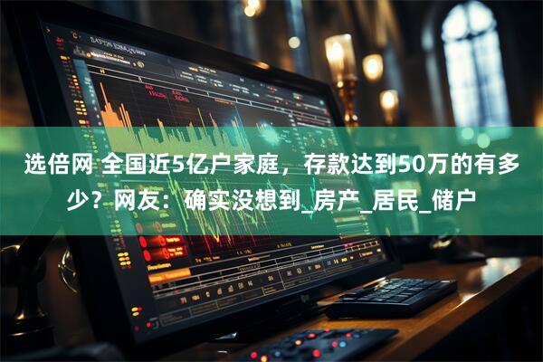 选倍网 全国近5亿户家庭，存款达到50万的有多少？网友：确实没想到_房产_居民_储户