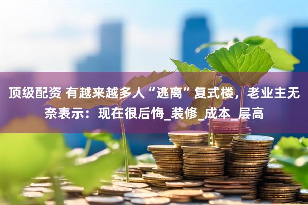 顶级配资 有越来越多人“逃离”复式楼，老业主无奈表示：现在很后悔_装修_成本_层高