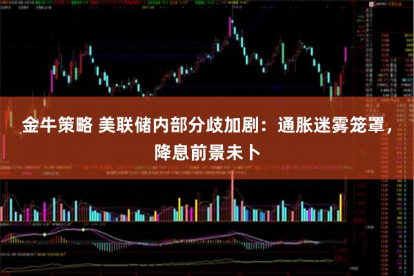 金牛策略 美联储内部分歧加剧：通胀迷雾笼罩，降息前景未卜