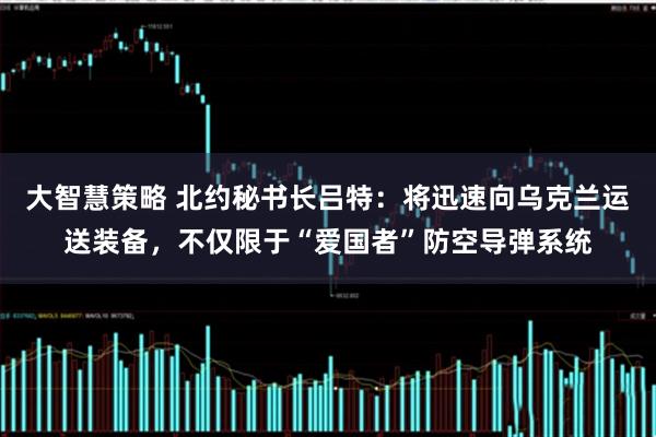大智慧策略 北约秘书长吕特：将迅速向乌克兰运送装备，不仅限于“爱国者”防空导弹系统