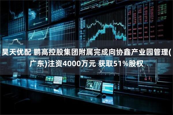 昊天优配 鹏高控股集团附属完成向协鑫产业园管理(广东)注资4000万元 获取51%股权