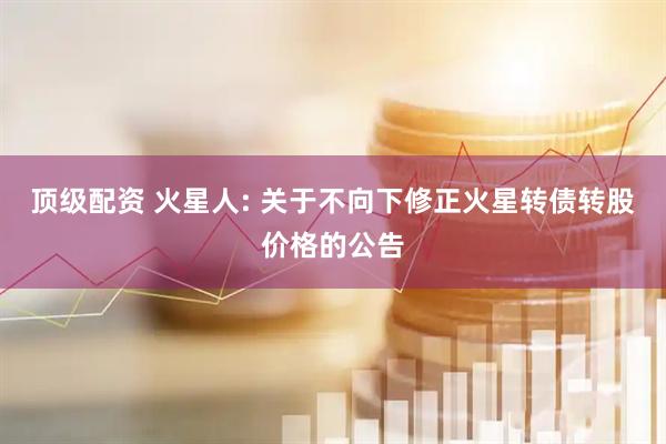 顶级配资 火星人: 关于不向下修正火星转债转股价格的公告
