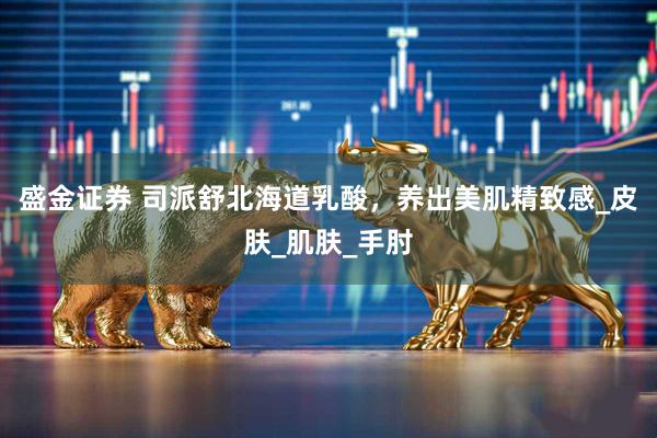 盛金证券 司派舒北海道乳酸，养出美肌精致感_皮肤_肌肤_手肘