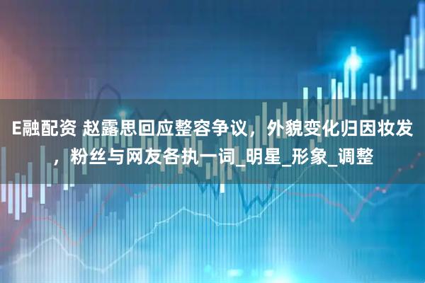 E融配资 赵露思回应整容争议，外貌变化归因妆发，粉丝与网友各执一词_明星_形象_调整