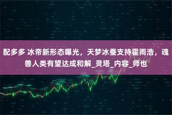 配多多 冰帝新形态曝光，天梦冰蚕支持霍雨浩，魂兽人类有望达成和解_灵塔_内容_师也