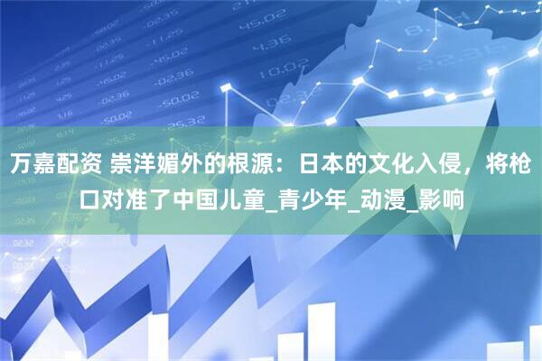 万嘉配资 崇洋媚外的根源：日本的文化入侵，将枪口对准了中国儿童_青少年_动漫_影响