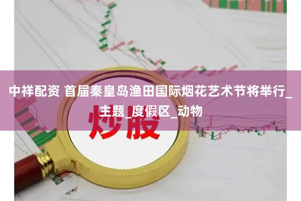 中祥配资 首届秦皇岛渔田国际烟花艺术节将举行_主题_度假区_动物