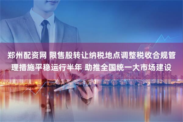 郑州配资网 限售股转让纳税地点调整税收合规管理措施平稳运行半年 助推全国统一大市场建设