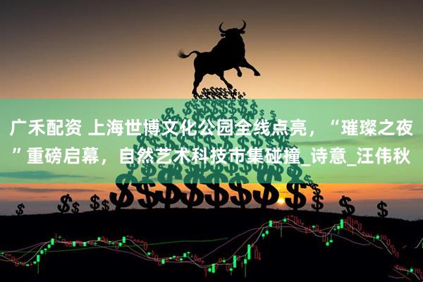广禾配资 上海世博文化公园全线点亮，“璀璨之夜”重磅启幕，自然艺术科技市集碰撞_诗意_汪伟秋