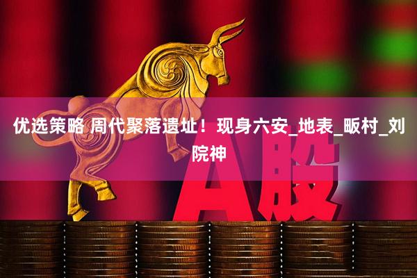 优选策略 周代聚落遗址！现身六安_地表_畈村_刘院神