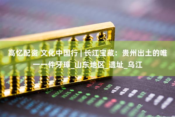 高忆配资 文化中国行 | 长江宝藏：贵州出土的唯一一件牙璋_山东地区_遗址_乌江