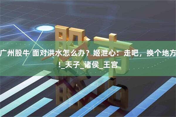 广州股牛 面对洪水怎么办？姬泄心：走吧，换个地方!_天子_诸侯_王宫