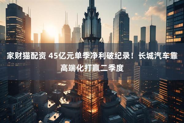家财猫配资 45亿元单季净利破纪录！长城汽车靠高端化打赢二季度