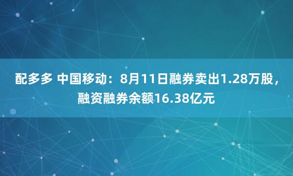 配多多 中国移动：8月11日融券卖出1.28万股，融资融券余额16.38亿元