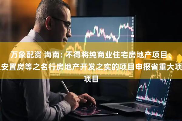 万象配资 海南: 不得将纯商业住宅房地产项目、以安置房等之名行房地产开发之实的项目申报省重大项目