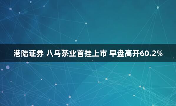 港陆证券 八马茶业首挂上市 早盘高开60.2%