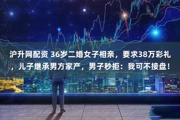 沪升网配资 36岁二婚女子相亲，要求38万彩礼，儿子继承男方家产，男子秒拒：我可不接盘！