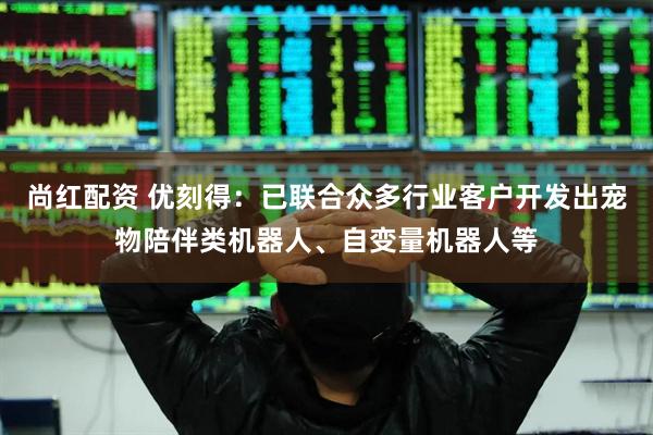 尚红配资 优刻得：已联合众多行业客户开发出宠物陪伴类机器人、自变量机器人等