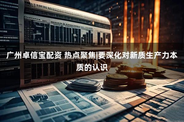 广州卓信宝配资 热点聚焦|要深化对新质生产力本质的认识