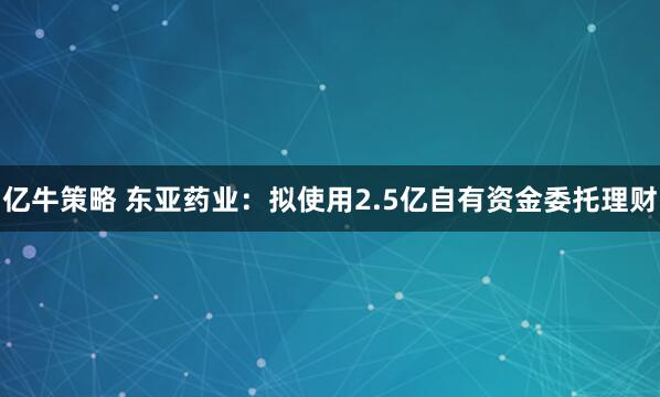 亿牛策略 东亚药业：拟使用2.5亿自有资金委托理财
