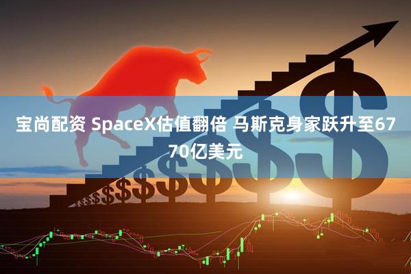 宝尚配资 SpaceX估值翻倍 马斯克身家跃升至6770亿美元