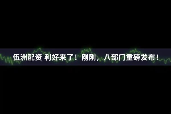 伍洲配资 利好来了！刚刚，八部门重磅发布！