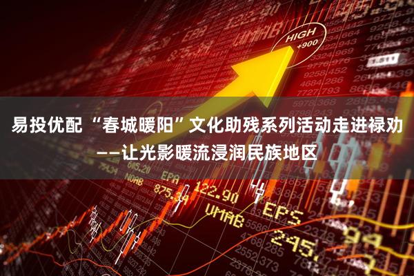 易投优配 “春城暖阳”文化助残系列活动走进禄劝——让光影暖流浸润民族地区